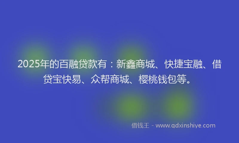 2025年的百融贷款有：新鑫商城、快捷宝融、借贷宝快易、众帮商城、樱桃钱包等。