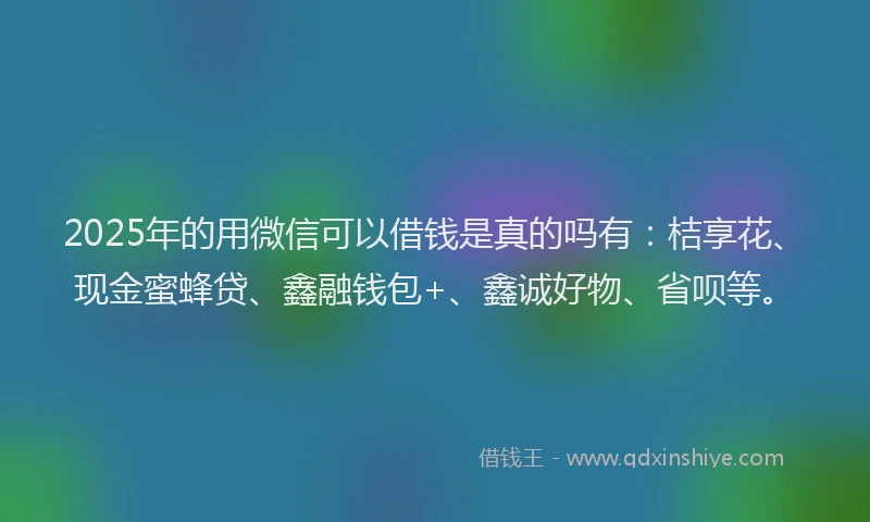 2025年的用微信可以借钱是真的吗有：桔享花、现金蜜蜂贷、鑫融钱包+、鑫诚好物、省呗等。