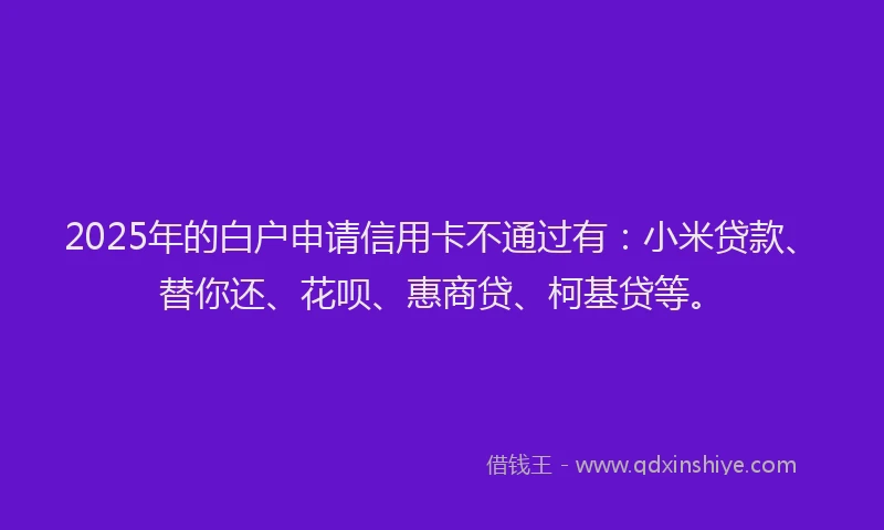 2025年的白户申请信用卡不通过有：小米贷款、替你还、花呗、惠商贷、柯基贷等。
