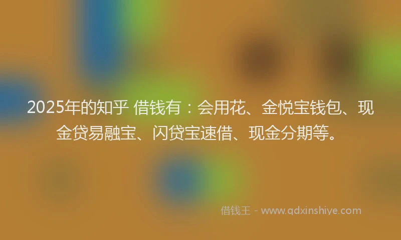 2025年的知乎 借钱有：会用花、金悦宝钱包、现金贷易融宝、闪贷宝速借、现金分期等。