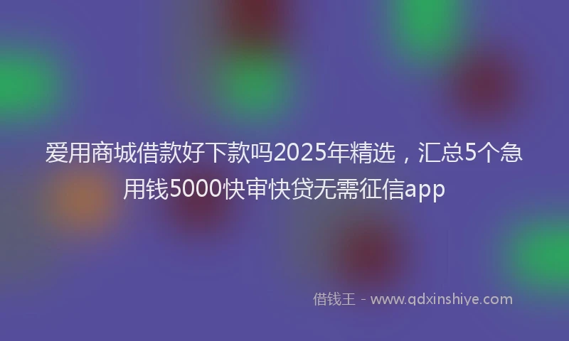 爱用商城借款好下款吗2025年精选，汇总5个急用钱5000快审快贷无需征信app