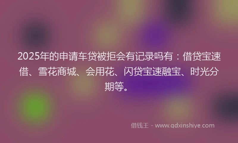 2025年的申请车贷被拒会有记录吗有：借贷宝速借、雪花商城、会用花、闪贷宝速融宝、时光分期等。