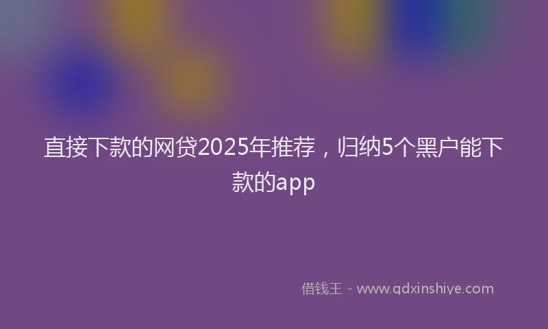 直接下款的网贷2025年推荐，归纳5个黑户能下款的app