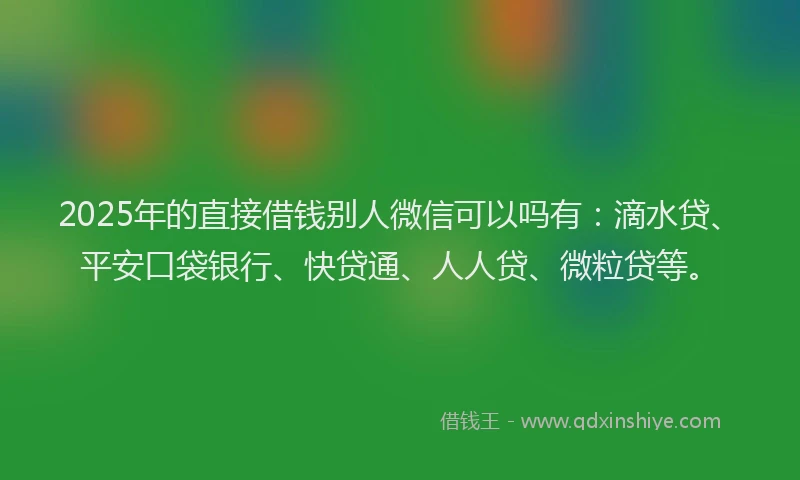 2025年的直接借钱别人微信可以吗有：滴水贷、平安口袋银行、快贷通、人人贷、微粒贷等。