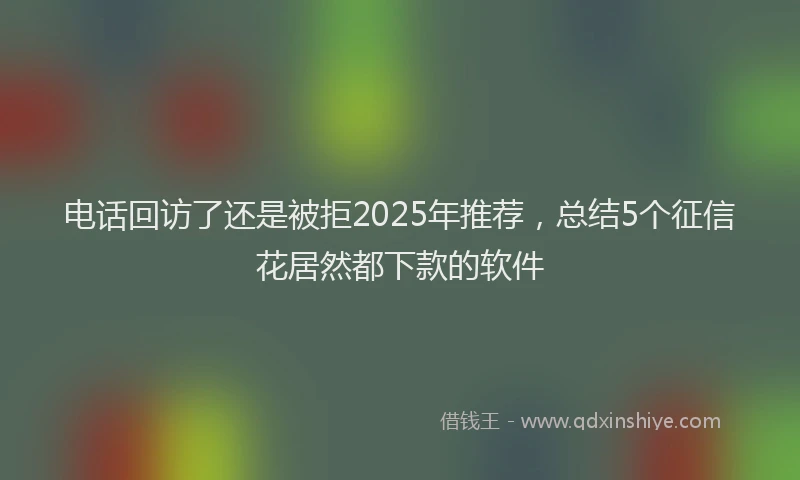 电话回访了还是被拒2025年推荐，总结5个征信花居然都下款的软件