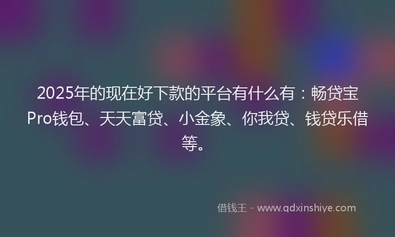 2025年的现在好下款的平台有什么有：畅贷宝Pro钱包、天天富贷、小金象、你我贷、钱贷乐借等。