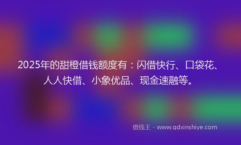 2025年的甜橙借钱额度有：闪借快行、口袋花、人人快借、小象优品、现金速融等。