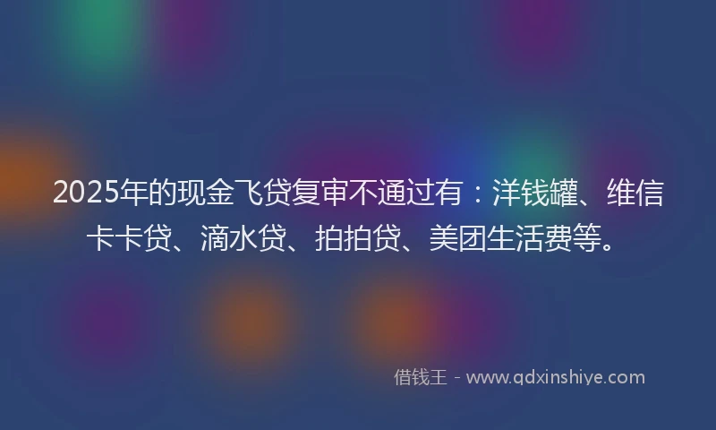 2025年的现金飞贷复审不通过有：洋钱罐、维信卡卡贷、滴水贷、拍拍贷、美团生活费等。