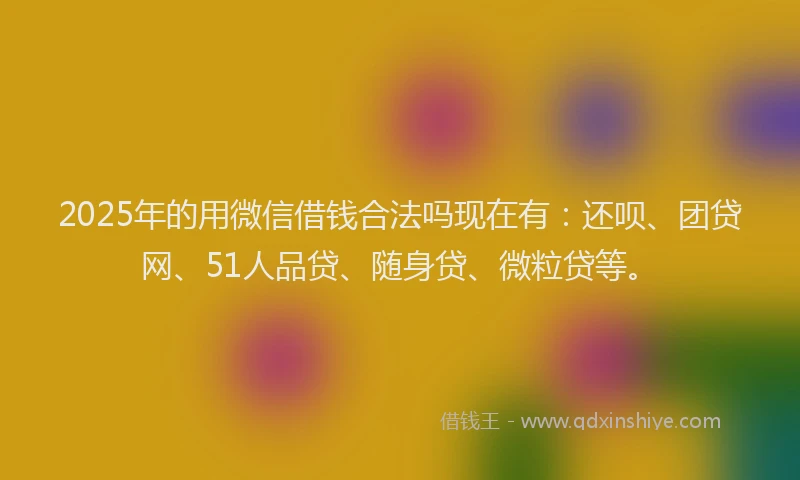 2025年的用微信借钱合法吗现在有：还呗、团贷网、51人品贷、随身贷、微粒贷等。