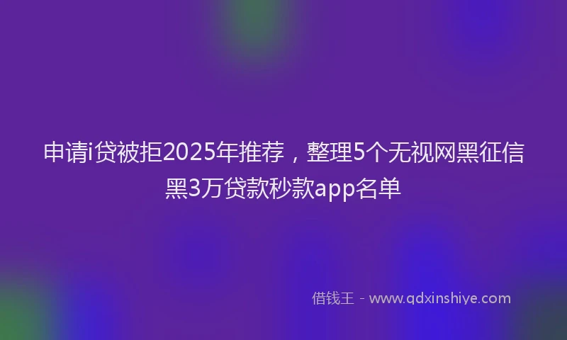 申请i贷被拒2025年推荐，整理5个无视网黑征信黑3万贷款秒款app名单