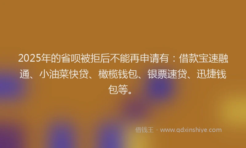 2025年的省呗被拒后不能再申请有：借款宝速融通、小油菜快贷、橄榄钱包、银票速贷、迅捷钱包等。