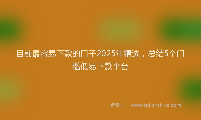 目前最容易下款的口子2025年精选，总结5个门槛低易下款平台