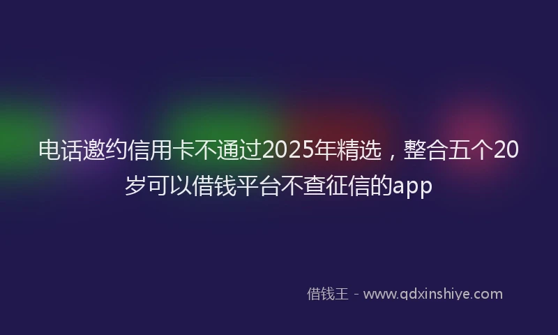 电话邀约信用卡不通过2025年精选，整合五个20岁可以借钱平台不查征信的app