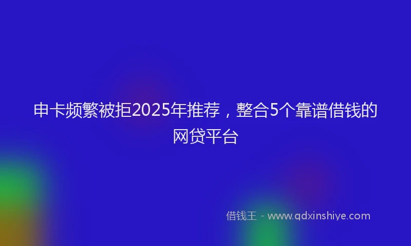 申卡频繁被拒2025年推荐，整合5个靠谱借钱的网贷平台