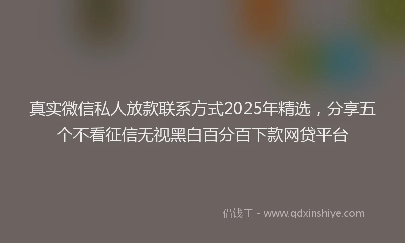 真实微信私人放款联系方式2025年精选，分享五个不看征信无视黑白百分百下款网贷平台