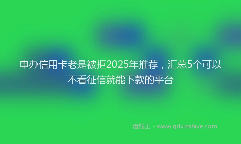 申办信用卡老是被拒2025年推荐，汇总5个可以不看征信就能下款的平台