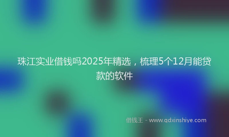 珠江实业借钱吗2025年精选，梳理5个12月能贷款的软件