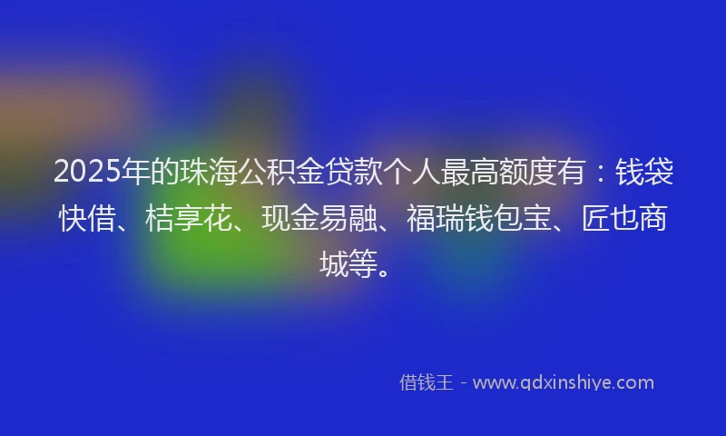 2025年的珠海公积金贷款个人最高额度有：钱袋快借、桔享花、现金易融、福瑞钱包宝、匠也商城等。