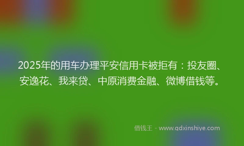 2025年的用车办理平安信用卡被拒有：投友圈、安逸花、我来贷、中原消费金融、微博借钱等。