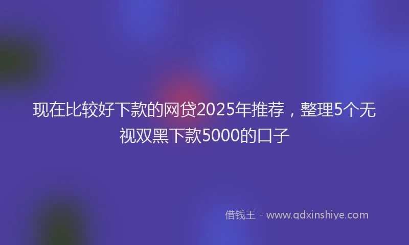 现在比较好下款的网贷2025年推荐，整理5个无视双黑下款5000的口子