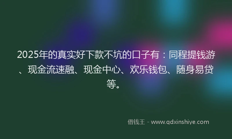 2025年的真实好下款不坑的口子有：同程提钱游、现金流速融、现金中心、欢乐钱包、随身易贷等。