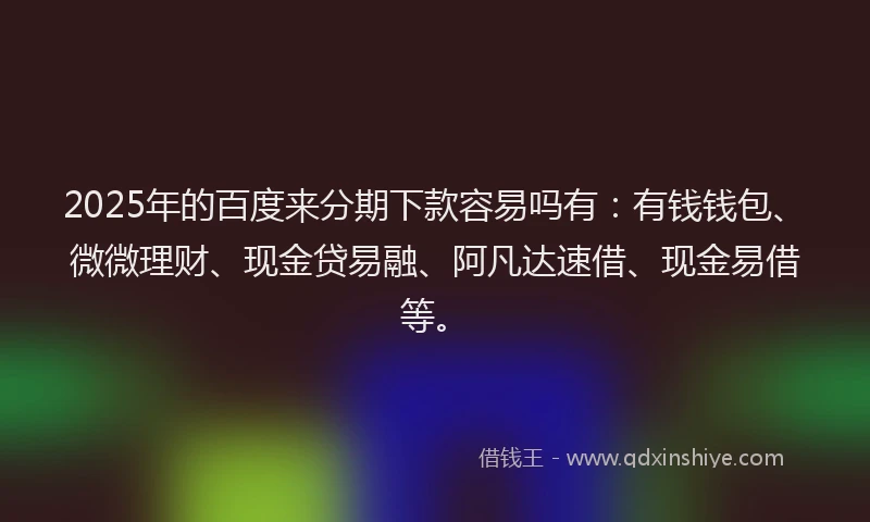 2025年的百度来分期下款容易吗有：有钱钱包、微微理财、现金贷易融、阿凡达速借、现金易借等。