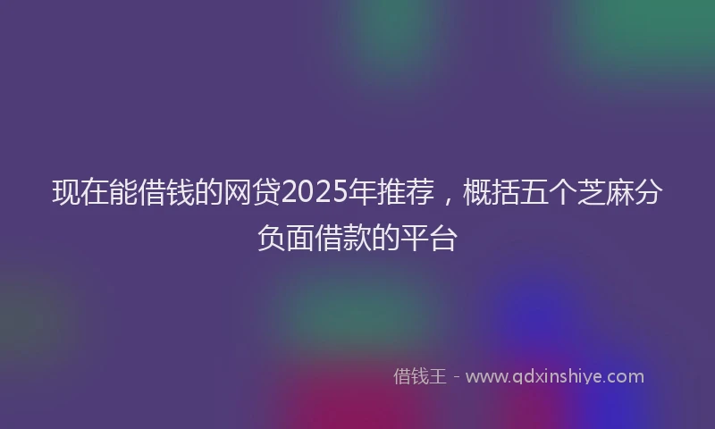现在能借钱的网贷2025年推荐，概括五个芝麻分负面借款的平台