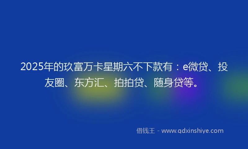 2025年的玖富万卡星期六不下款有：e微贷、投友圈、东方汇、拍拍贷、随身贷等。