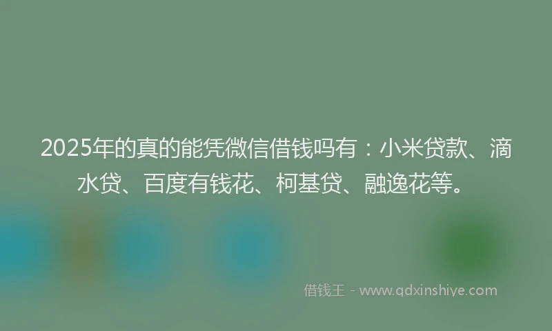 2025年的真的能凭微信借钱吗有：小米贷款、滴水贷、百度有钱花、柯基贷、融逸花等。