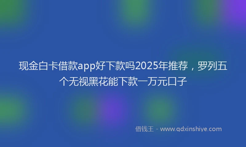 现金白卡借款app好下款吗2025年推荐，罗列五个无视黑花能下款一万元口子