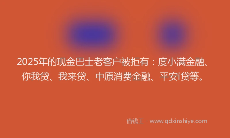 2025年的现金巴士老客户被拒有：度小满金融、你我贷、我来贷、中原消费金融、平安i贷等。