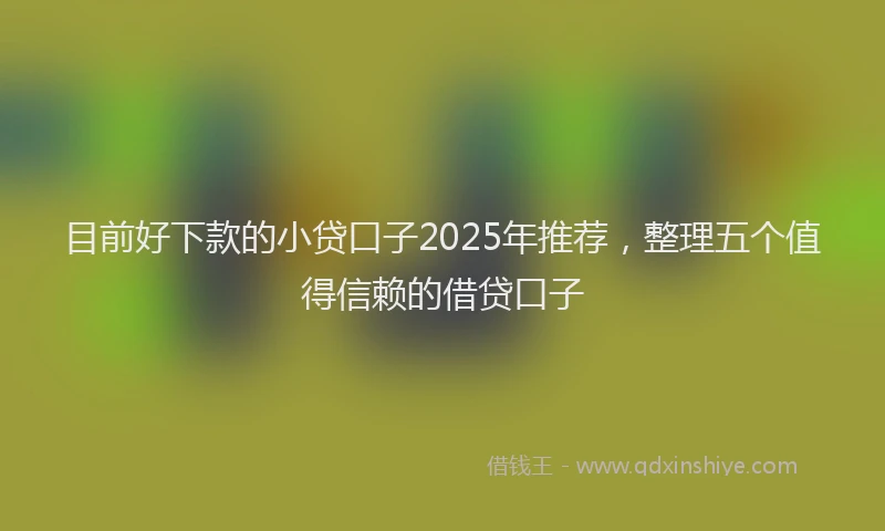 目前好下款的小贷口子2025年推荐，整理五个值得信赖的借贷口子