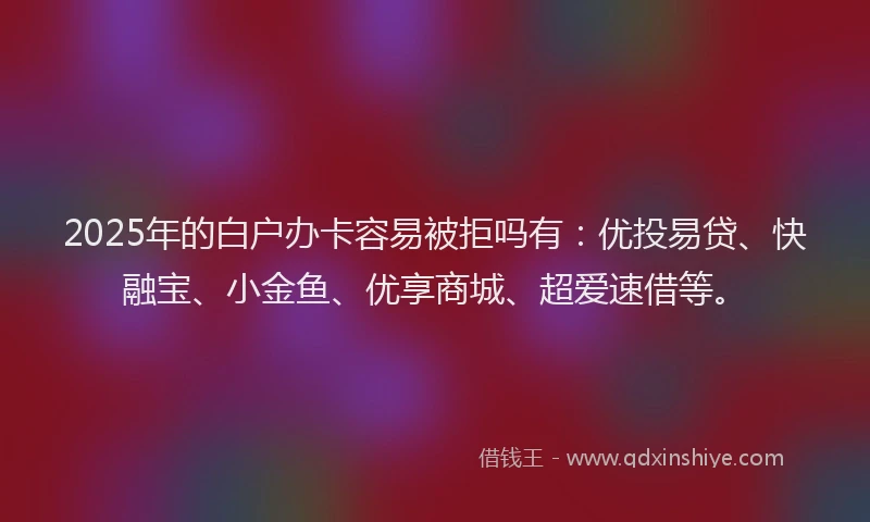 2025年的白户办卡容易被拒吗有：优投易贷、快融宝、小金鱼、优享商城、超爱速借等。