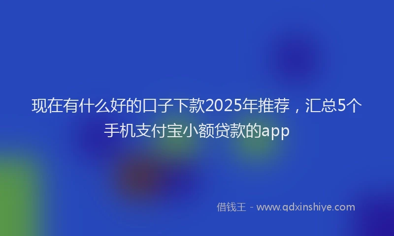 现在有什么好的口子下款2025年推荐，汇总5个手机支付宝小额贷款的app
