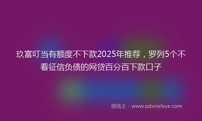玖富叮当有额度不下款2025年推荐，罗列5个不看征信负债的网贷百分百下款口子