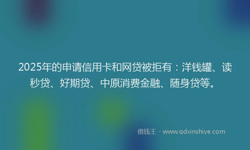 2025年的申请信用卡和网贷被拒有：洋钱罐、读秒贷、好期贷、中原消费金融、随身贷等。