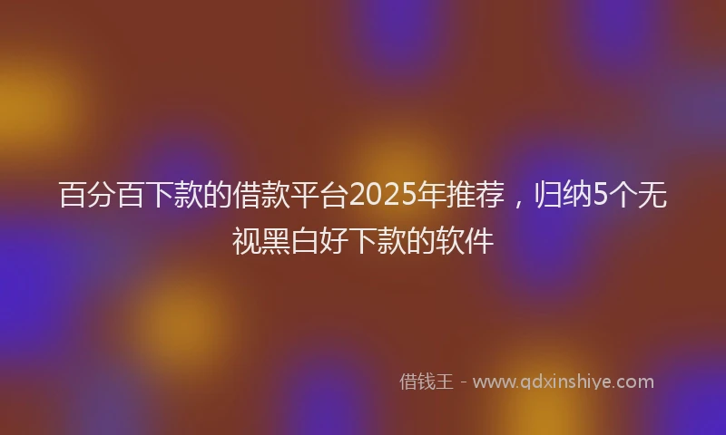 百分百下款的借款平台2025年推荐，归纳5个无视黑白好下款的软件