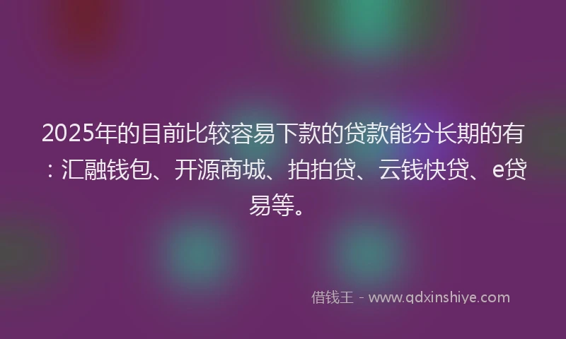 2025年的目前比较容易下款的贷款能分长期的有：汇融钱包、开源商城、拍拍贷、云钱快贷、e贷易等。