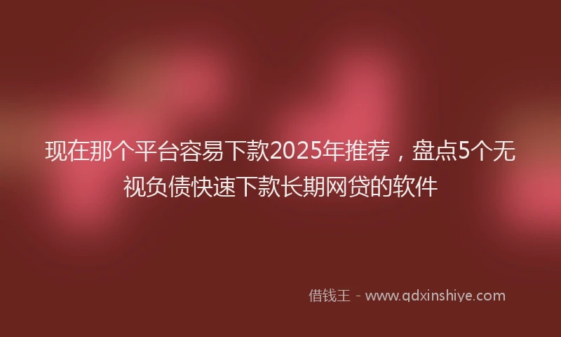 现在那个平台容易下款2025年推荐，盘点5个无视负债快速下款长期网贷的软件