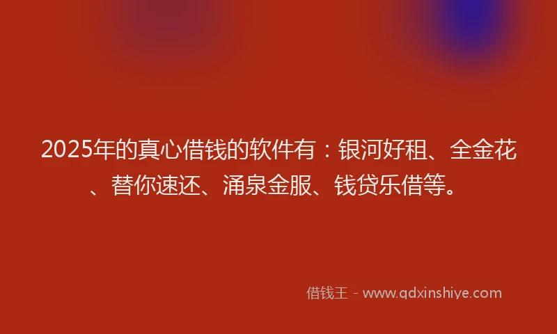 2025年的真心借钱的软件有：银河好租、全金花、替你速还、涌泉金服、钱贷乐借等。