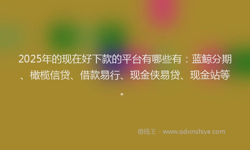 2025年的现在好下款的平台有哪些有：蓝鲸分期、橄榄信贷、借款易行、现金侠易贷、现金站等。
