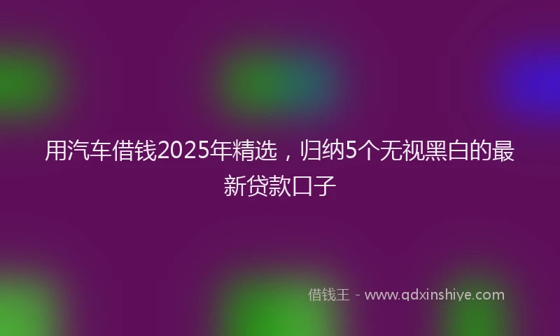 用汽车借钱2025年精选，归纳5个无视黑白的最新贷款口子