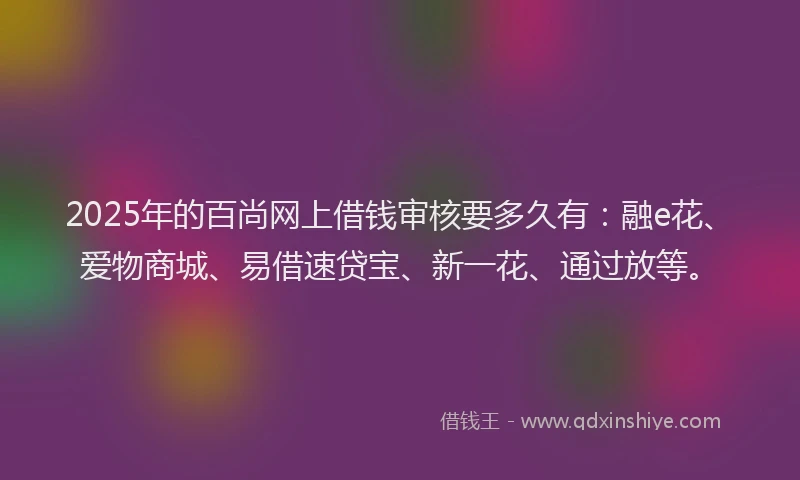 2025年的百尚网上借钱审核要多久有：融e花、爱物商城、易借速贷宝、新一花、通过放等。