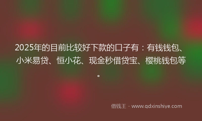 2025年的目前比较好下款的口子有：有钱钱包、小米易贷、恒小花、现金秒借贷宝、樱桃钱包等。