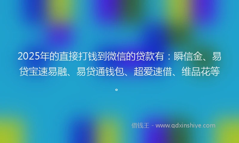2025年的直接打钱到微信的贷款有：瞬信金、易贷宝速易融、易贷通钱包、超爱速借、维品花等。