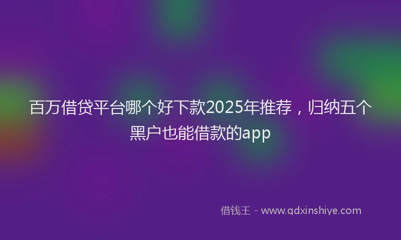 百万借贷平台哪个好下款2025年推荐，归纳五个黑户也能借款的app