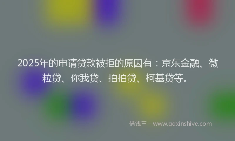 2025年的申请贷款被拒的原因有：京东金融、微粒贷、你我贷、拍拍贷、柯基贷等。