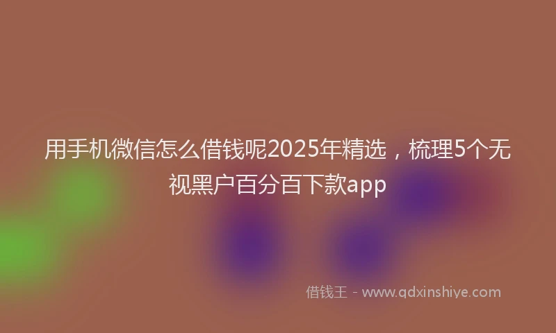 用手机微信怎么借钱呢2025年精选，梳理5个无视黑户百分百下款app