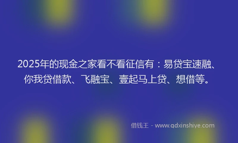 2025年的现金之家看不看征信有：易贷宝速融、你我贷借款、飞融宝、壹起马上贷、想借等。