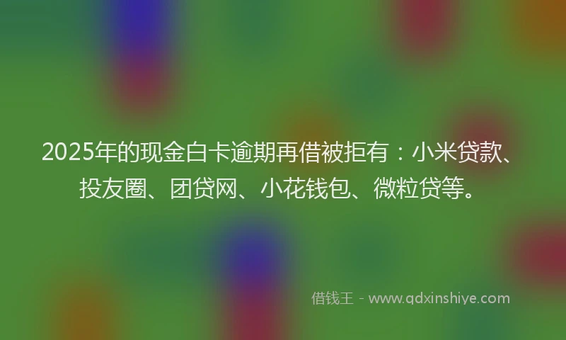 2025年的现金白卡逾期再借被拒有：小米贷款、投友圈、团贷网、小花钱包、微粒贷等。
